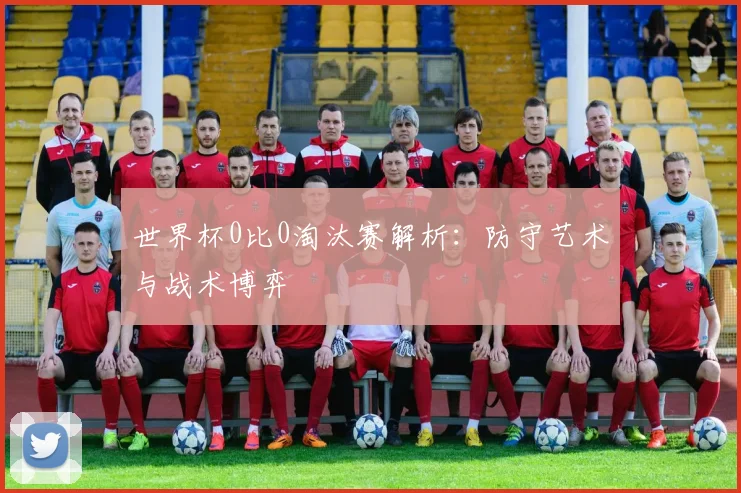 世界杯0比0淘汰赛解析：防守艺术与战术博弈