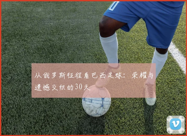 从俄罗斯征程看巴西足球：荣耀与遗憾交织的30天