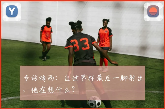 专访梅西：当世界杯最后一脚射出，他在想什么？