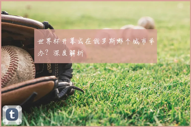 世界杯开幕式在俄罗斯哪个城市举办？深度解析
