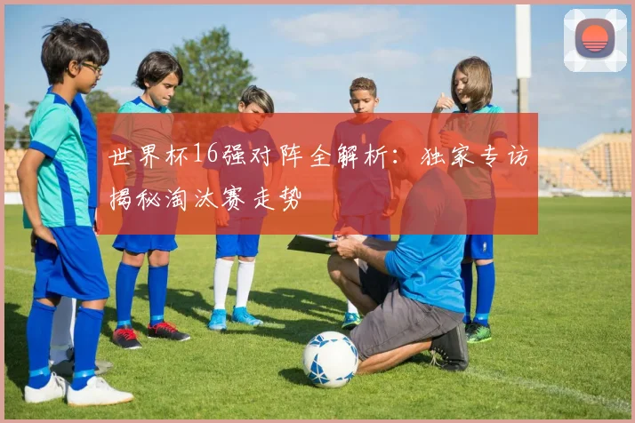世界杯16强对阵全解析：独家专访揭秘淘汰赛走势