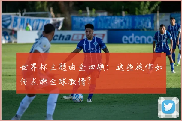 世界杯主题曲全回顾：这些旋律如何点燃全球激情？