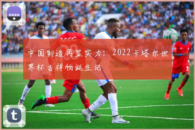 中国制造再显实力：2022卡塔尔世界杯吉祥物诞生记