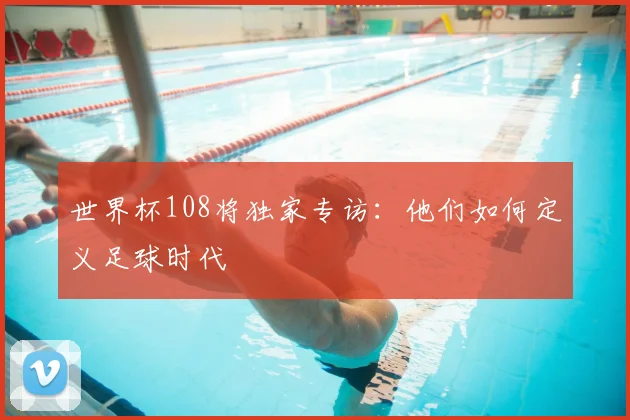 世界杯108将独家专访：他们如何定义足球时代