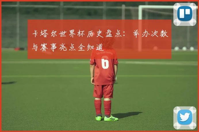 卡塔尔世界杯历史盘点：举办次数与赛事亮点全知道