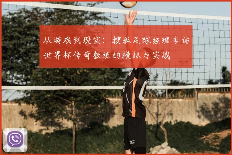 从游戏到现实:搜狐足球经理专访世界杯传奇教练的模拟与实战