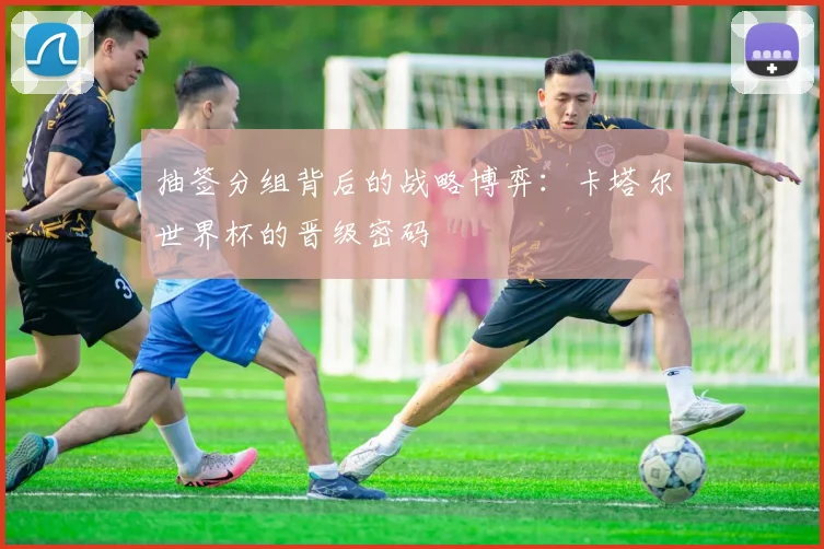 抽签分组背后的战略博弈：卡塔尔世界杯的晋级密码