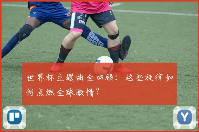世界杯主题曲全回顾：这些旋律如何点燃全球激情？