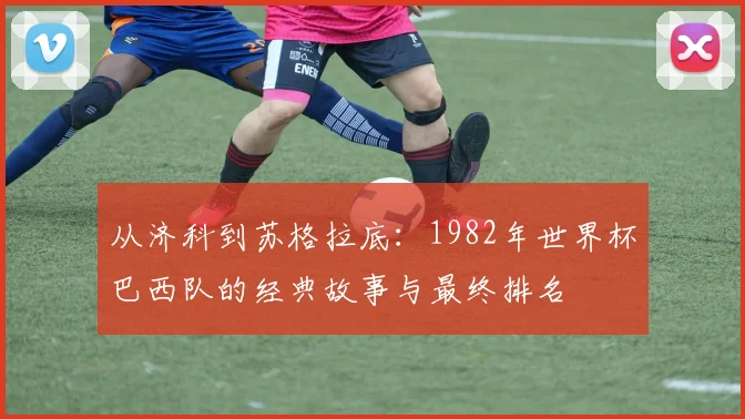 从济科到苏格拉底：1982年世界杯巴西队的经典故事与最终排名