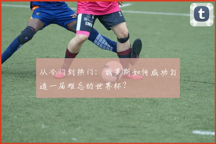 从冷门到热门：俄罗斯如何成功打造一届难忘的世界杯？