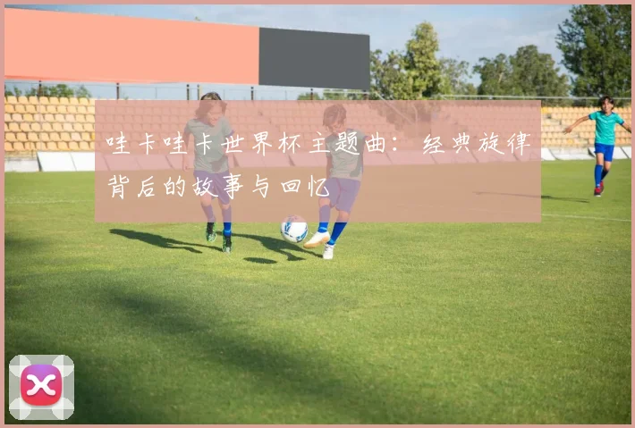 哇卡哇卡世界杯主题曲:经典旋律背后的故事与回忆