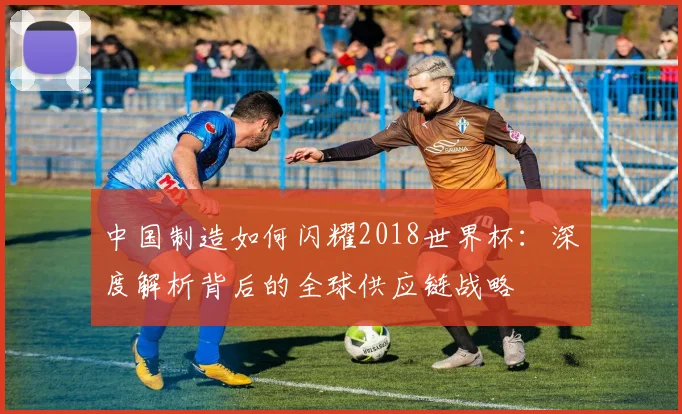 中国制造如何闪耀2018世界杯：深度解析背后的全球供应链战略