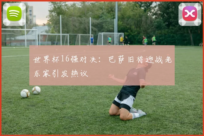 世界杯16强对决：巴萨旧将迎战老东家引发热议