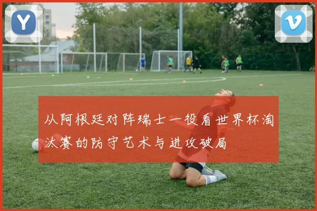 从阿根廷对阵瑞士一役看世界杯淘汰赛的防守艺术与进攻破局