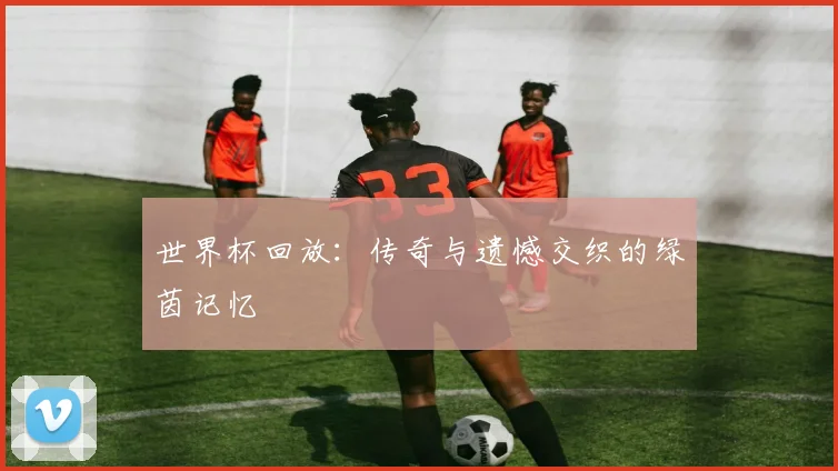世界杯回放：传奇与遗憾交织的绿茵记忆