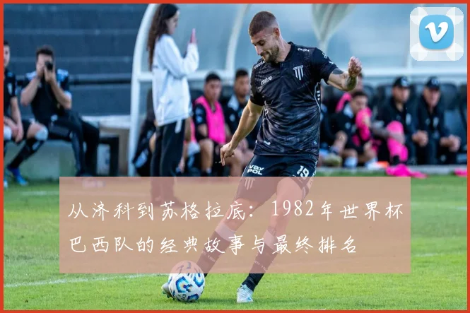 从济科到苏格拉底：1982年世界杯巴西队的经典故事与最终排名