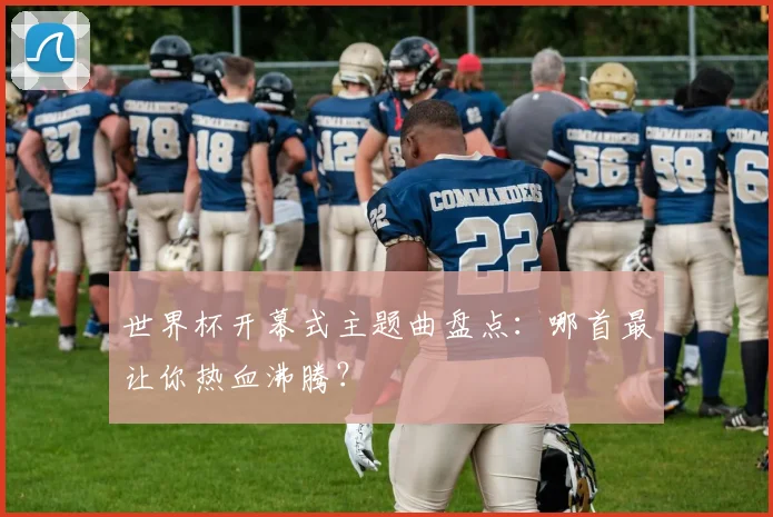 世界杯开幕式主题曲盘点：哪首最让你热血沸腾？