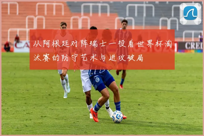从阿根廷对阵瑞士一役看世界杯淘汰赛的防守艺术与进攻破局