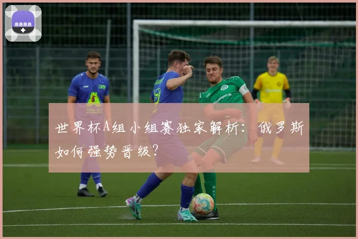 世界杯A组小组赛独家解析:俄罗斯如何强势晋级?