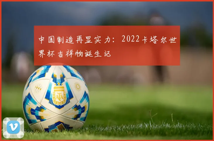 中国制造再显实力：2022卡塔尔世界杯吉祥物诞生记