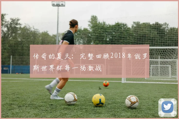 传奇的夏天：完整回顾2018年俄罗斯世界杯每一场激战
