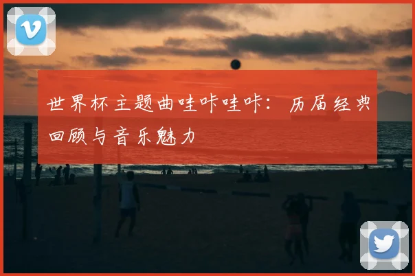 世界杯主题曲哇咔哇咔：历届经典回顾与音乐魅力