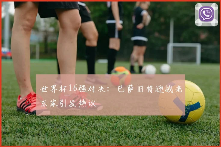世界杯16强对决：巴萨旧将迎战老东家引发热议